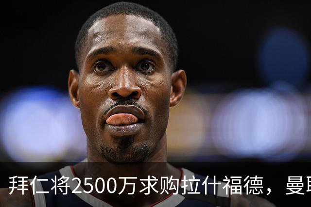 拜仁将2500万求购拉什福德，曼联愿接受！拉师傅同意三条件可加盟